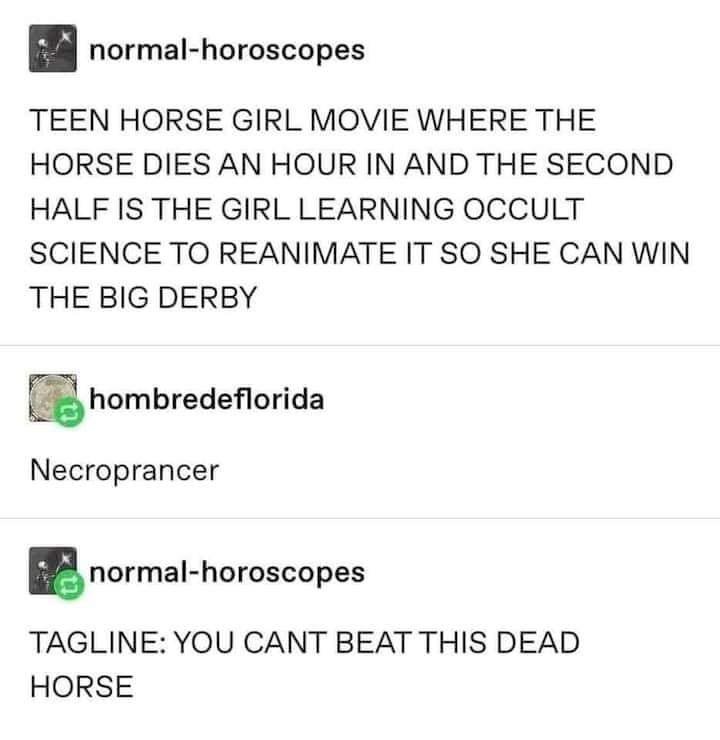 n normal horoscopes TEEN HORSE GIRL MOVIE WHERE THE HORSE DIES AN HOUR IN AND THE SECOND HALF IS THE GIRL LEARNING OCCULT SCIENCE TO REANIMATE IT SO SHE CAN WIN THE BIG DERBY hombredeorida Necroprancer normal horoscopes TAGLINE YOU CANT BEAT THIS DEAD HORSE