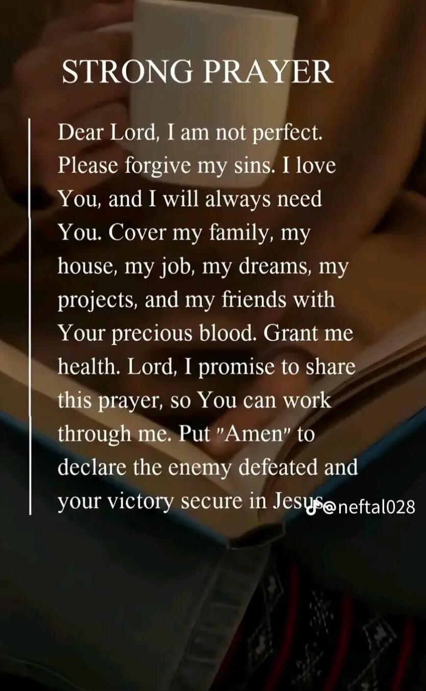 STRONG PRAYER
Dear Lord, I am not perfect. Please forgive my sins. I love You, and I will always need You. Cover my family, my house, my job, my dreams, my projects, and my friends with Your precious blood. Grant me health. Lord, I promise to share this prayer, so You can work through me. Put 