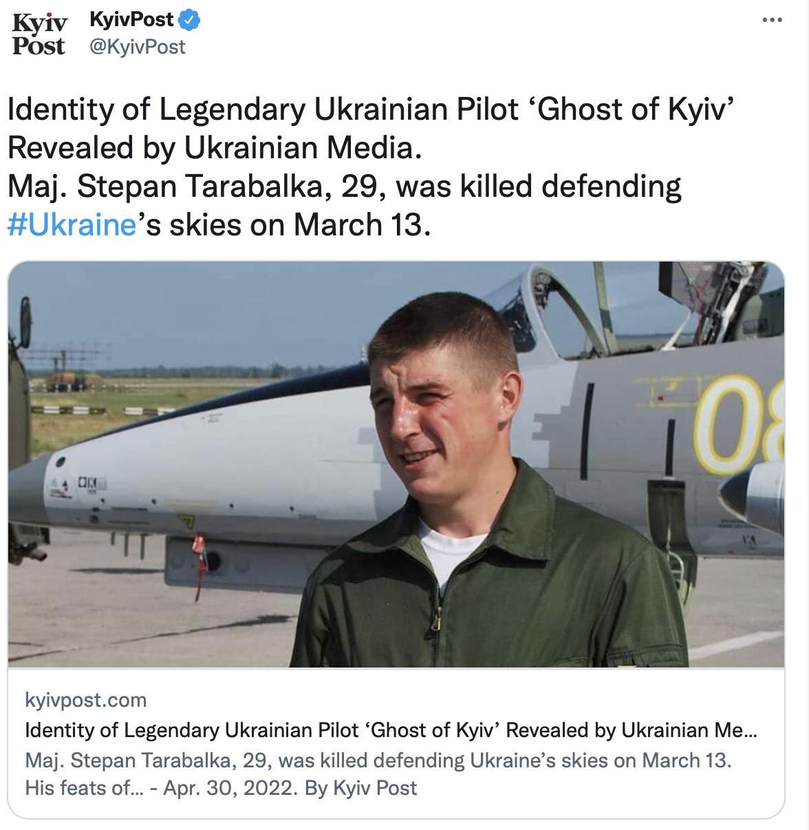 Kyiv KyivPost Post KyivPost Identity of Legendary Ukrainian Pilot Ghost of Kyiv Revealed by Ukrainian Media Maj Stepan Tarabalka 29 was killed defending s skies on March 13 kyivpostcom Identity of Legendary Ukrainian Pilot Ghost of Kyiv Revealed by Ukrainian Me Maj Stepan Tarabalka 29 was killed defending Ukraines skies on March 13 His feats of Apr 30 2022 By Kyiv Post