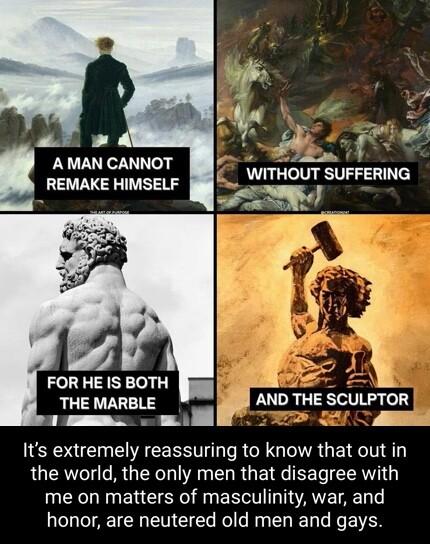 ol 4 o e WITHOUT SUFFERING S N4 A MAN CANNOT REMAKE HIMSELF v FOR HE IS BOTH e THE MARBLE AND THE SCULPTOR v w0 T S S A Its extremely reassuring to know that out in the world the only men that disagree with me on matters of masculinity war and honor are neutered old men and gays