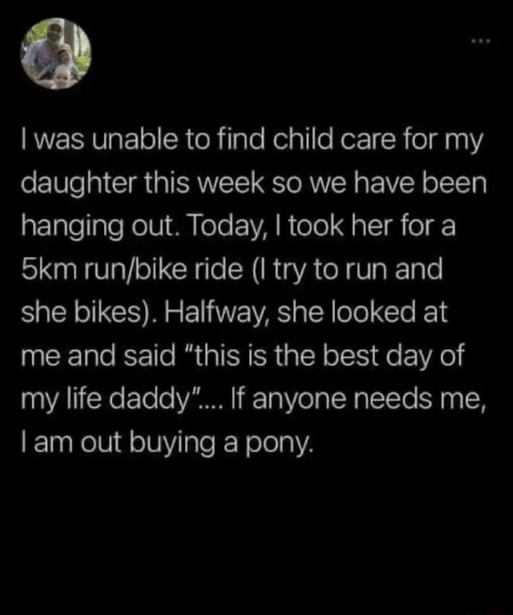was unable to find child care for my oF1We 0 CI ISR G o RUTR IR ofToTy RETTellpTe oV Mol EIA N olelJ s T o1 5km runbike ride I try to run and she bikes Halfway she looked at me and said this is the best day of my life daddy If anyone needs me am out buying a pony