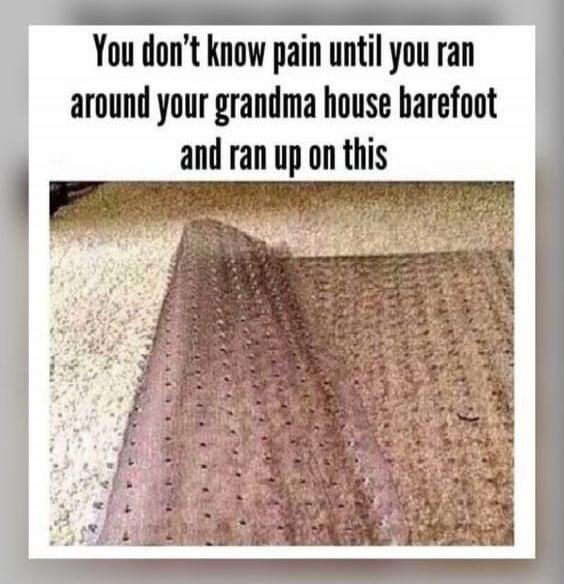 You don't know pain until you ran around your grandma house barefoot and ran up on this