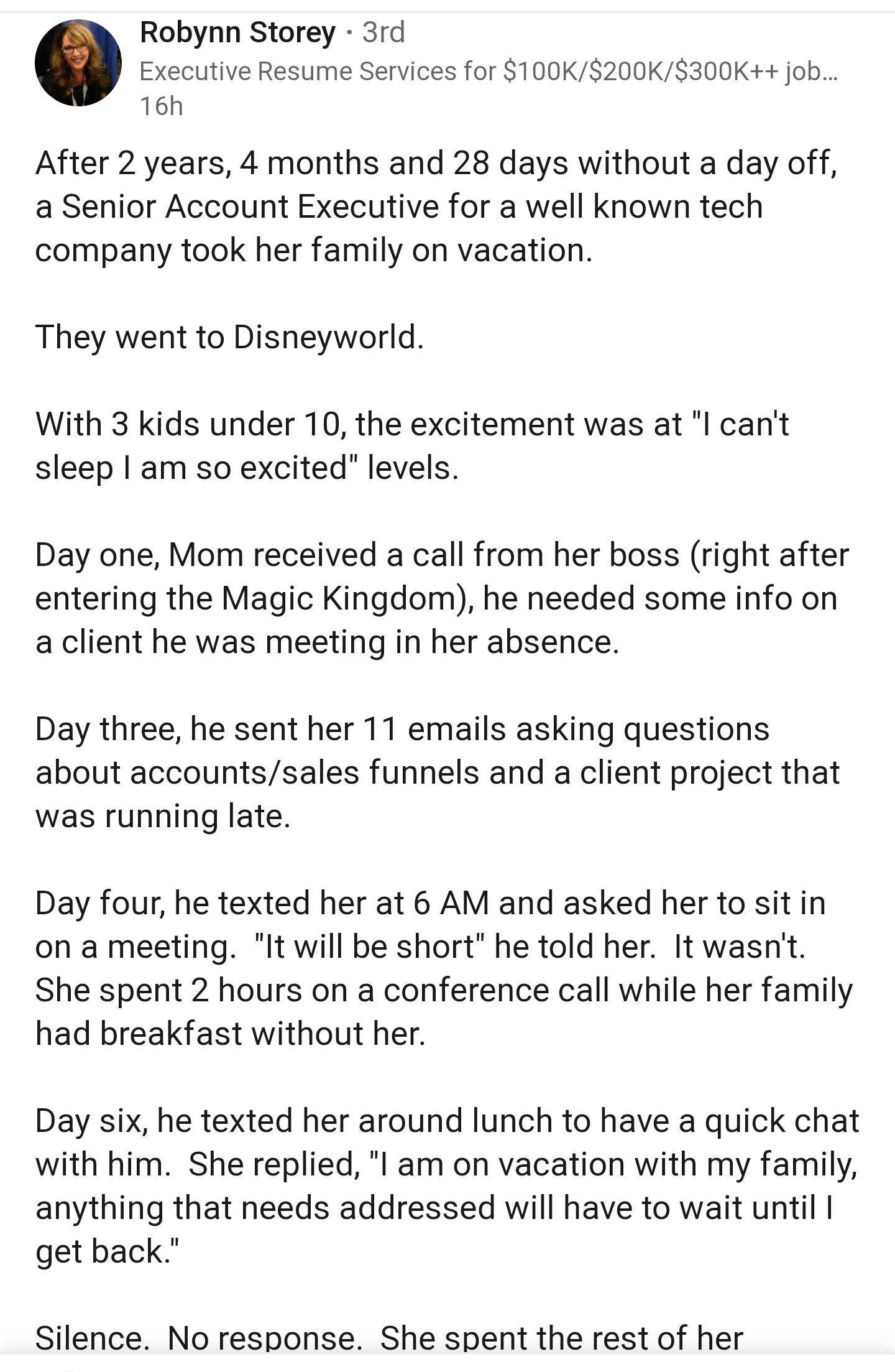 Robynn Storey 3rd Executive Resume Services for 100K200K300K ob 16h After 2 years 4 months and 28 days without a day off a Senior Account Executive for a well known tech company took her family on vacation They went to Disneyworld With 3 kids under 10 the excitement was at l cant sleep am so excited levels Day one Mom received a call from her boss right after entering the Magic Kingdom he needed s