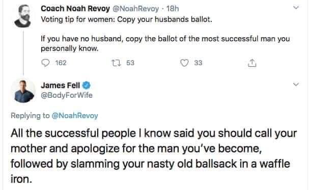 Coach Noah Revoy NoahRevoy 18h 3 Voting tip for women Copy your husbands ballot If you have no husband copy the ballot of the most successful man you personally know Q ez T s 33 James Fell v BodyForWife Replying to NoahRevoy All the successful people know said you should call your mother and apologize for the man youve become followed by slamming your nasty old ballsack in a waffle iron