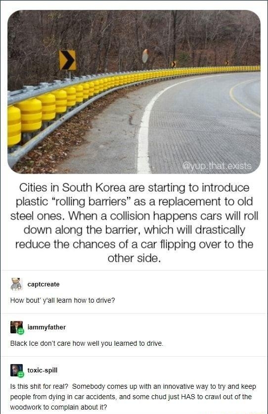 Cities in South Korea are starting to introduce plastic rolling barriers as a replacement to old steel ones When a collision happens cars will roll down along the barrier which will drastically reduce the chances of a car flipping over to the other side B captorano How boutyall fearn how to drive B iammyfather Black Ice dont care how well you leamed to drive E toxic spill Is this shit for real Som