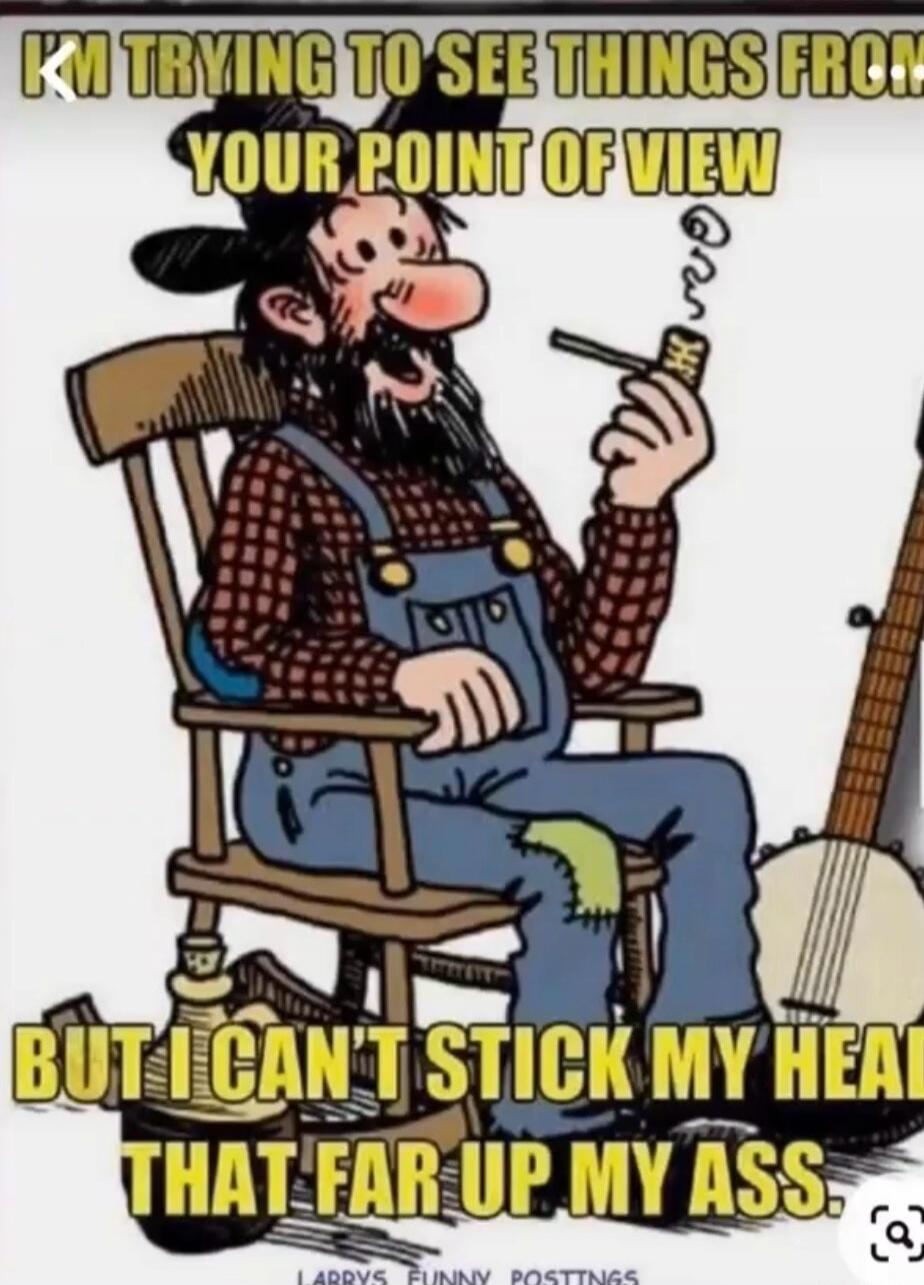 I'M TRYING TO SEE THINGS FROM YOUR POINT OF VIEW BUT I CAN'T STICK MY HEAD THAT FAR UP MY ASS.