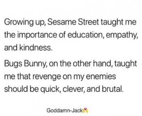 Growing up Sesame Street taught me the importance of education empathy and kindness Bugs Bunny on the other hand taught me that revenge on my enemies should be quick clever and brutal Goddamn Jack