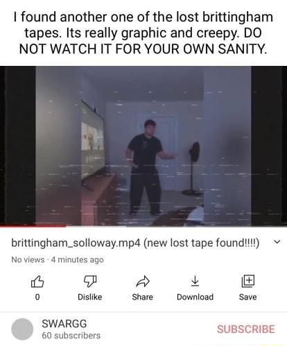 found another one of the lost brittingham tapes Its really graphic and creepy DO NOT WATCH IT FOR YOUR OWN SANITY brittingham_sollowaymp4 new lost tape foundt ago P L 0 Dislike Share Download Save SWARGG SUBSCRIBE