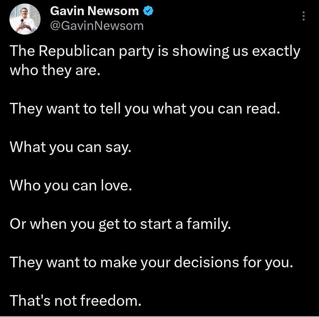 EWL I EVEL R GavinNewsom The Republican party is showing us exactly who they are They want to tell you what you can read What you can say Who you can love Or when you get to start a family They want to make your decisions for you Thats not freedom
