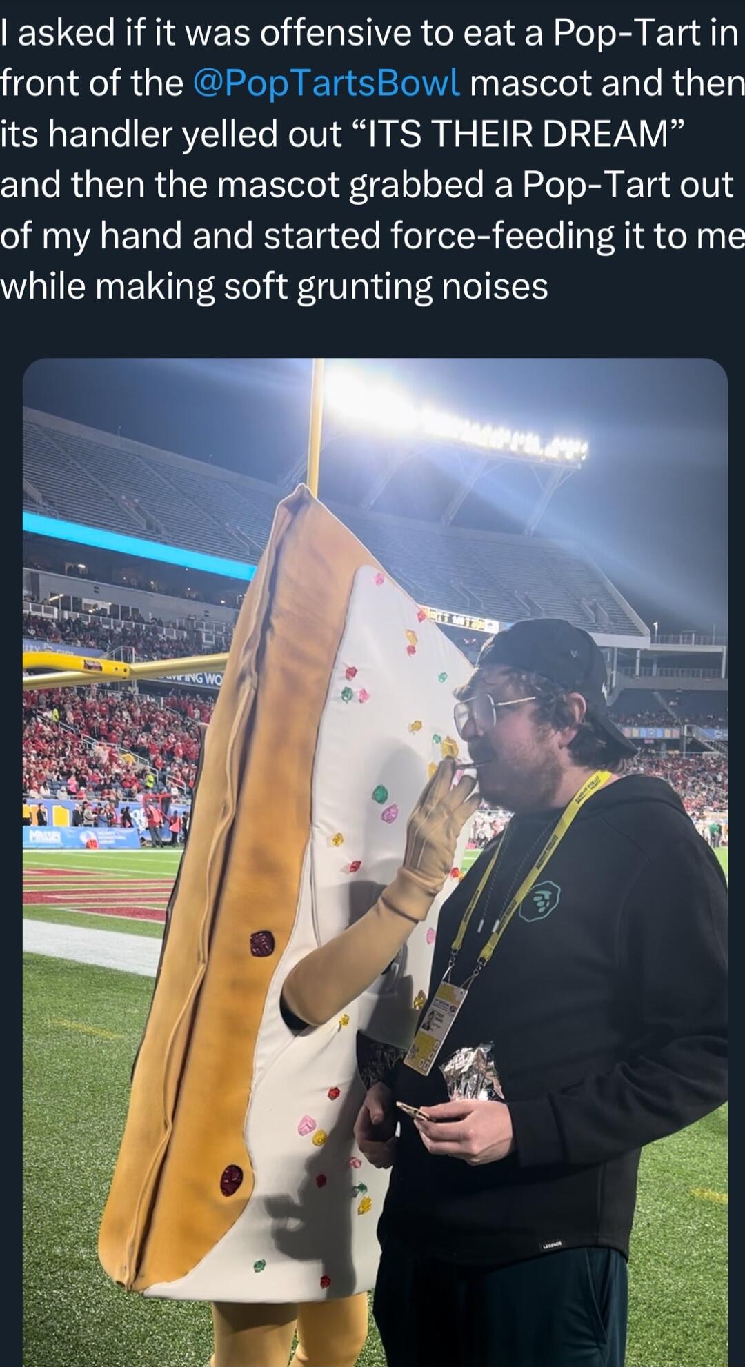 asked if it was offensive to eat a Pop Tart in front of the PopTartsBowl mascot and then its handler yelled out ITS THEIR DREAM and then the mascot grabbed a Pop Tart out of my hand and started force feeding it to me while making soft grunting noises