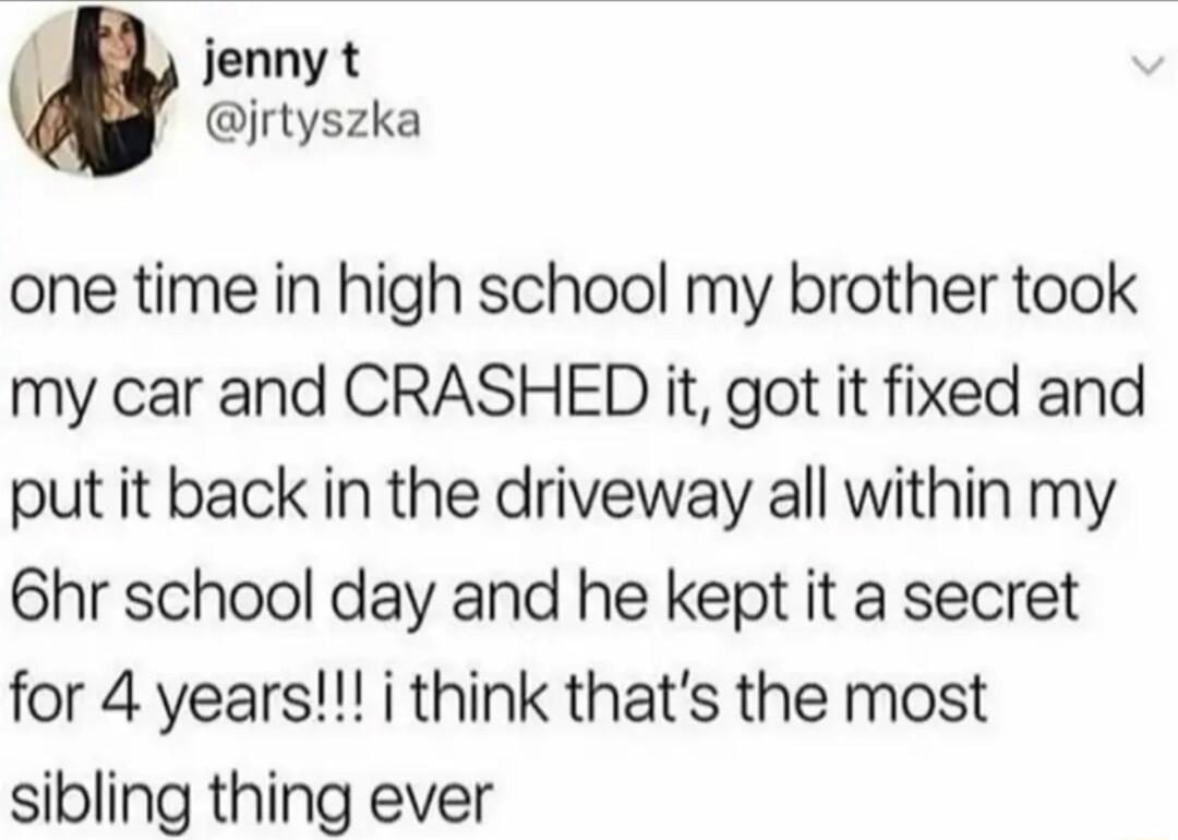 jenny t jrtyszka one time in high school my brother took my car and CRASHED it got it fixed and put it back in the driveway all within my 6hr school day and he kept it a secret for 4 years i think thats the most sibling thing ever