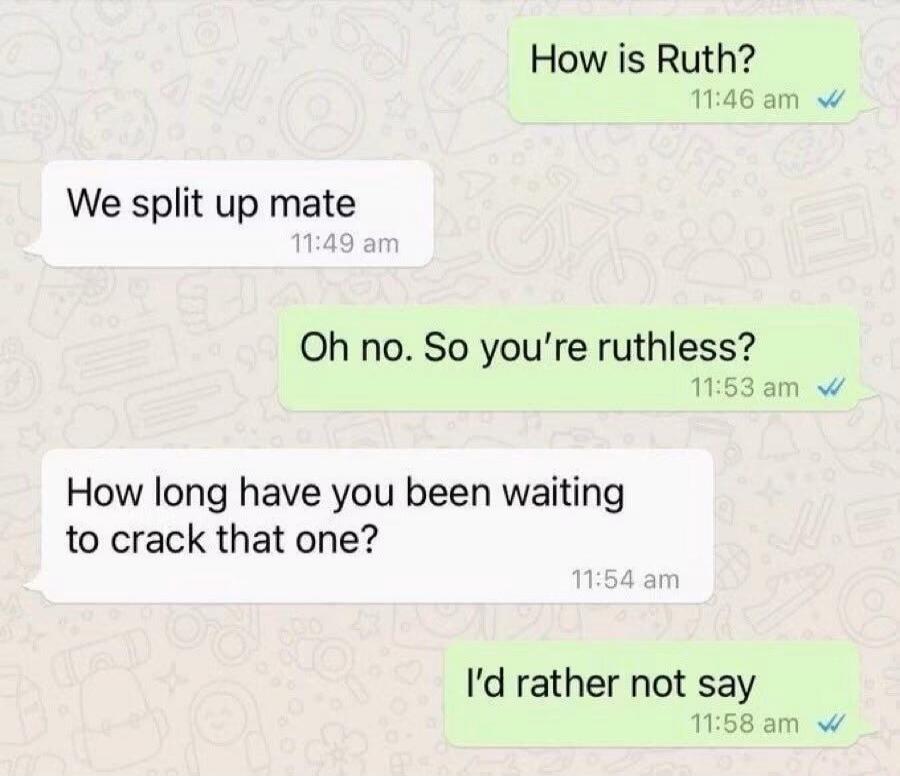 How is Ruth? We split up mate. Oh no. So you're ruthless? How long have you been waiting to crack that one? I'd rather not say