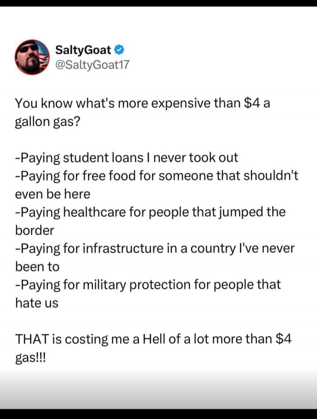 SaltyGoat @SaltyGoat17
You know what's more expensive than $4 a gallon gas?
-Paying student loans I never took out
-Paying for free food for someone that shouldn't even be here
-Paying healthcare for people that jumped the border
-Paying for infrastructure in a country I've never been to
-Paying for military protection for people that hate us
THAT 