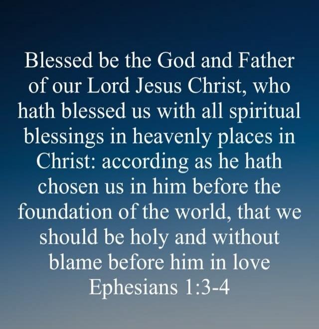 Blessed be the God and Father of our Lord Jesus Christ, who hath blessed us with all spiritual blessings in heavenly places in Christ: according as he hath chosen us in him before the foundation of the world, that we should be holy and without blame before him in love Ephesians 1:3-4