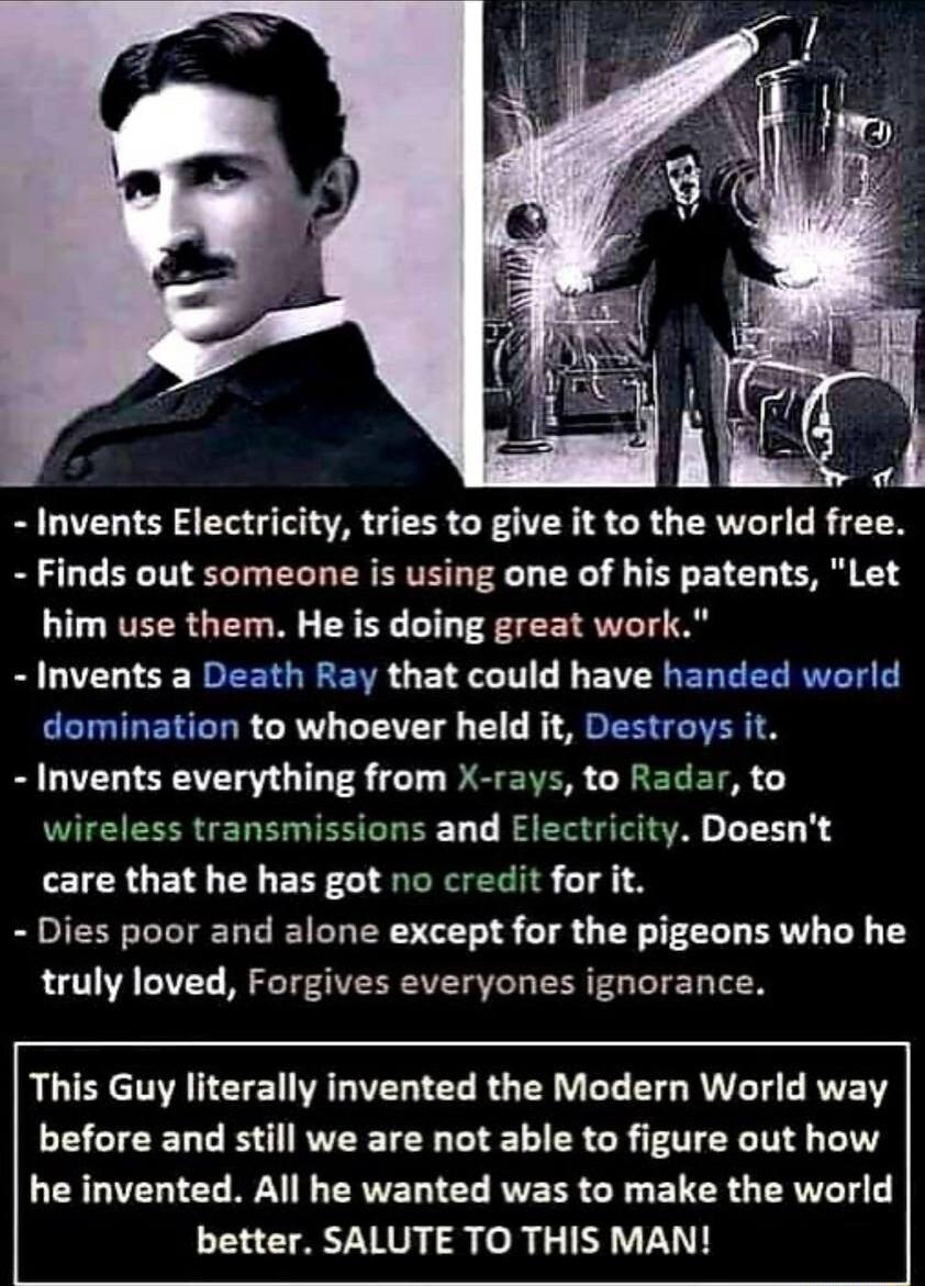 Invents Electricity tries to give it to the world free Finds out someone is using one of his patents Let LU VEERG TGN R B I T EE T BILIZLICE EERENE L BN L L EVEREREEE RN E EETIRERERR LW LTS T R S EE T I BGIZLI ST R 0T DS ENER CRERETS wireless transmissions and Electricity Doesnt care that he has got no credit for it Dies poor and alone except for the pigeons who he truly loved Forgives everyones i
