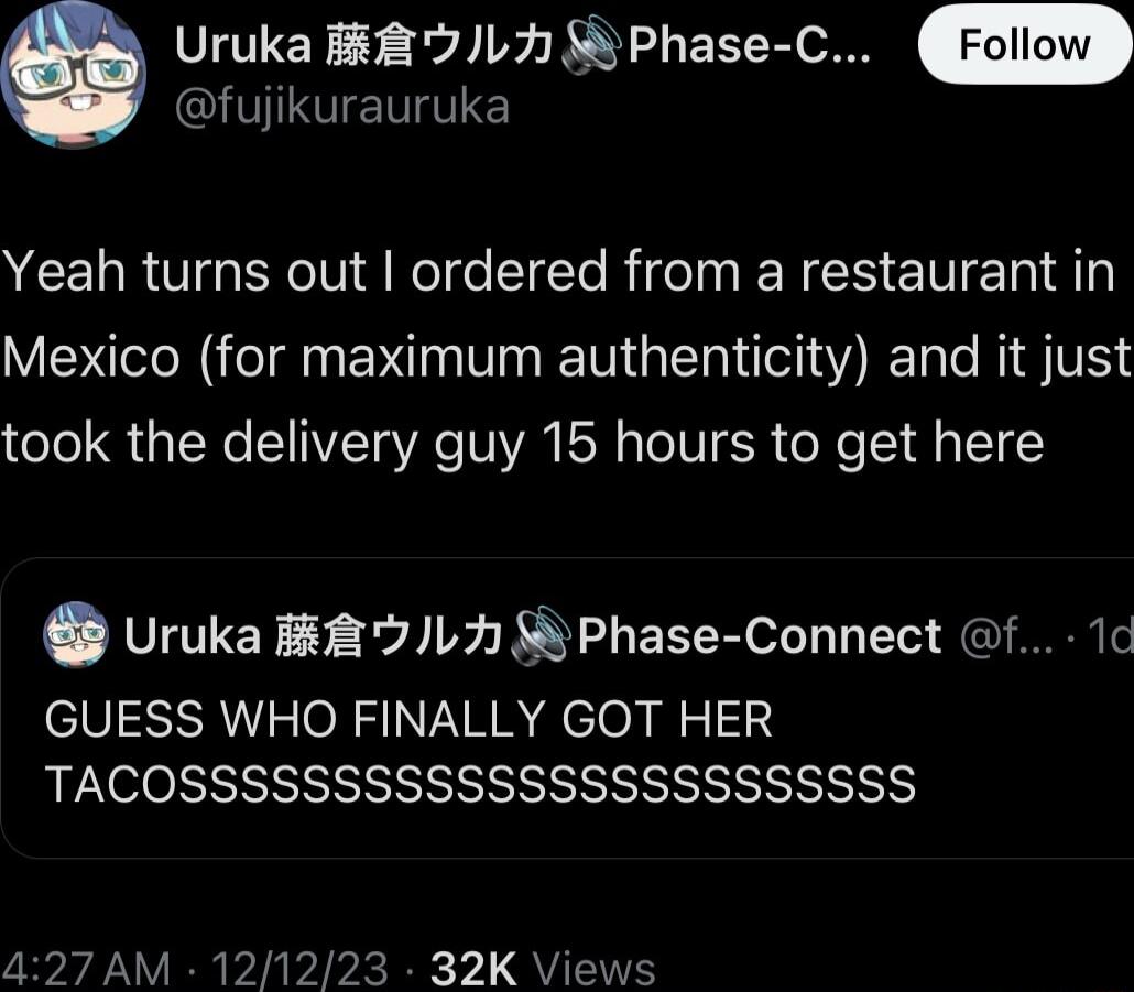 e Uruka B8 L 5 Phase C fujikurauruka Yeah turns out ordered from a restaurant in Mexico for maximum authenticity and it just took the delivery guy 15 hours to get here 8 Uruka L7 Phase Connect f 1 GUESS WHO FINALLY GOT HER TACOSSSSSSSSSSSSSSSSSSSSSSSS 427 AM 121223 32K Views