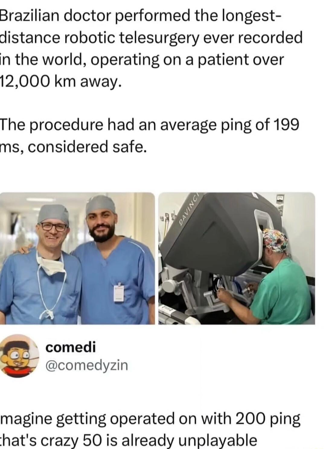 Brazilian doctor performed the longest-distance robotic telesurgery ever recorded in the world, operating on a patient over 12,000 km away. The procedure had an average ping of 199 ms, considered safe. Imagine getting operated on with 200 ping, that's crazy, 50 is already unplayable. DAVINCI.