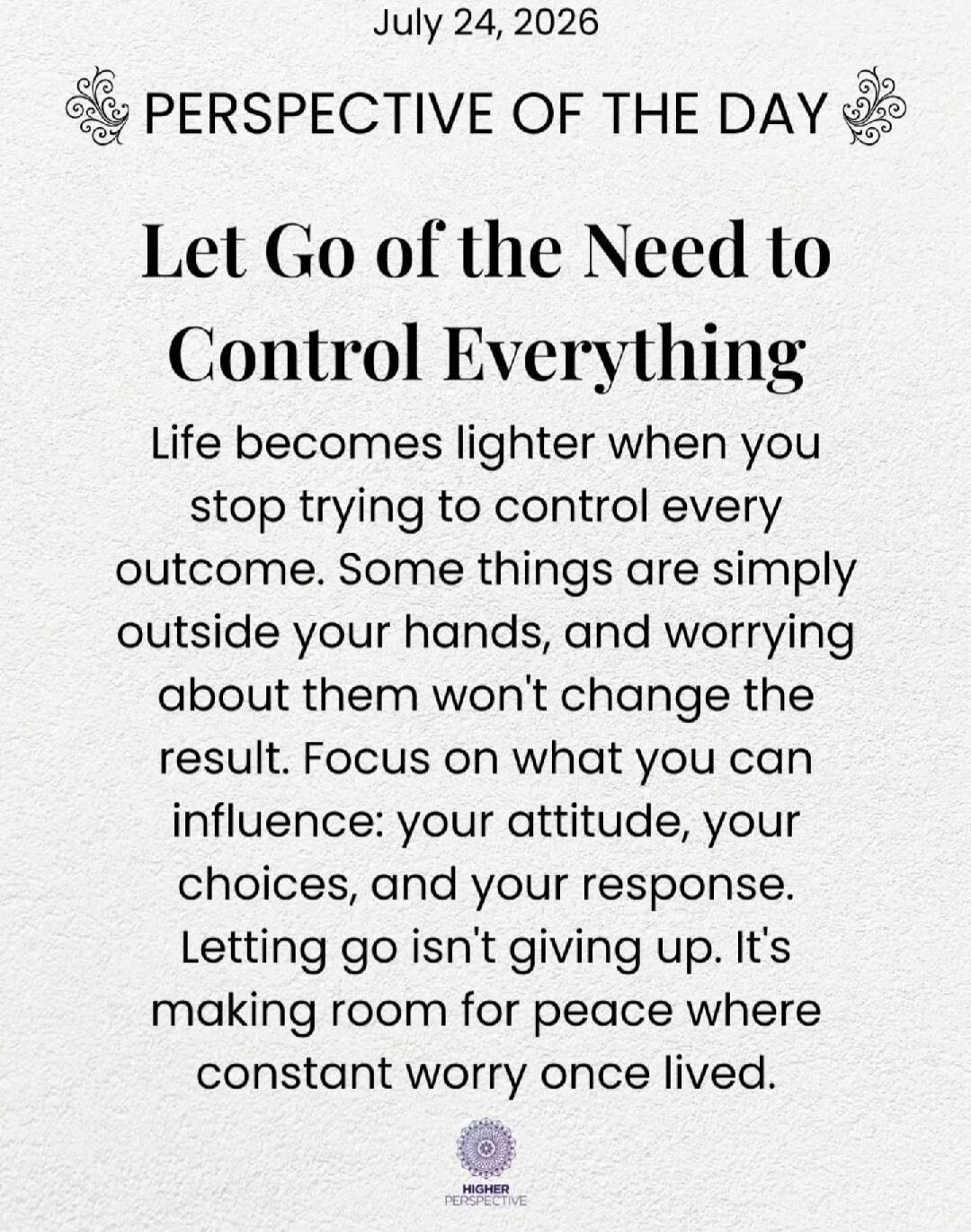 July 24, 2026
PERSPECTIVE OF THE DAY
Let Go of the Need to Control Everything
Life becomes lighter when you stop trying to control every outcome. Some things are simply outside your hands, and worrying about them won't change the result. Focus on what you can influence: your attitude, your choices, and your response. Letting go isn't giving up. It'