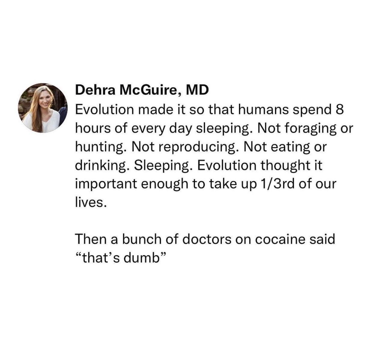 Dehra McGuire MD Evolution made it so that humans spend 8 hours of every day sleeping Not foraging or hunting Not reproducing Not eating or drinking Sleeping Evolution thought it important enough to take up 13rd of our lives Then a bunch of doctors on cocaine said thats dumb