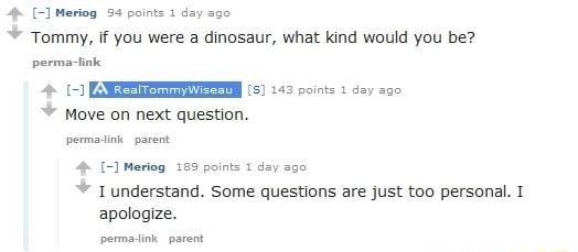 4 Meriog 54 points 1 day ago Tommy if you were a dinosaur what kind would you be perma iink 15 143 points 1 day 20 Move on next question permadink parent 4 Meriog 155 paints 1 day 230 1 understand Some questions are just too personal T apologize permadink parent