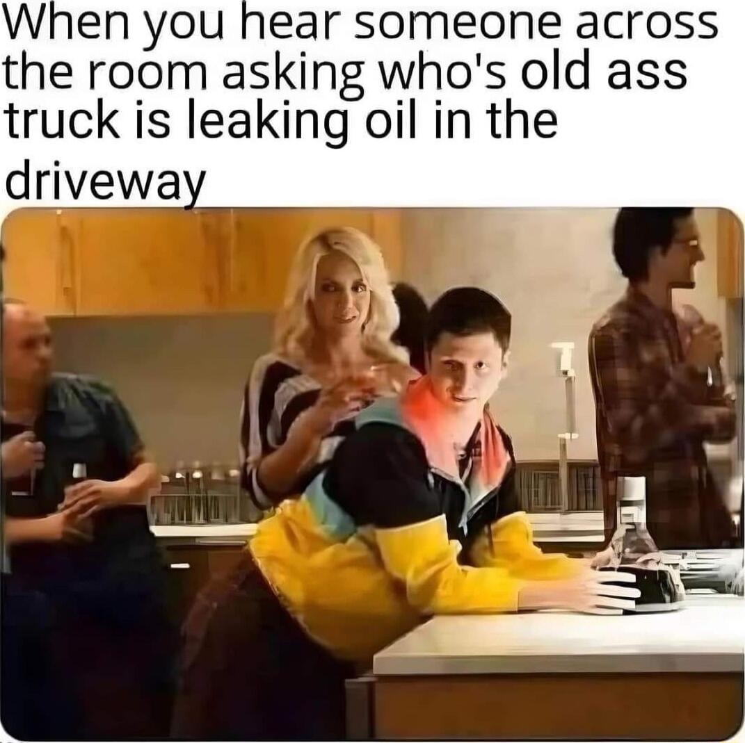 When you hear someone across the room asking whos old ass truck is leaking oil in the drivewa