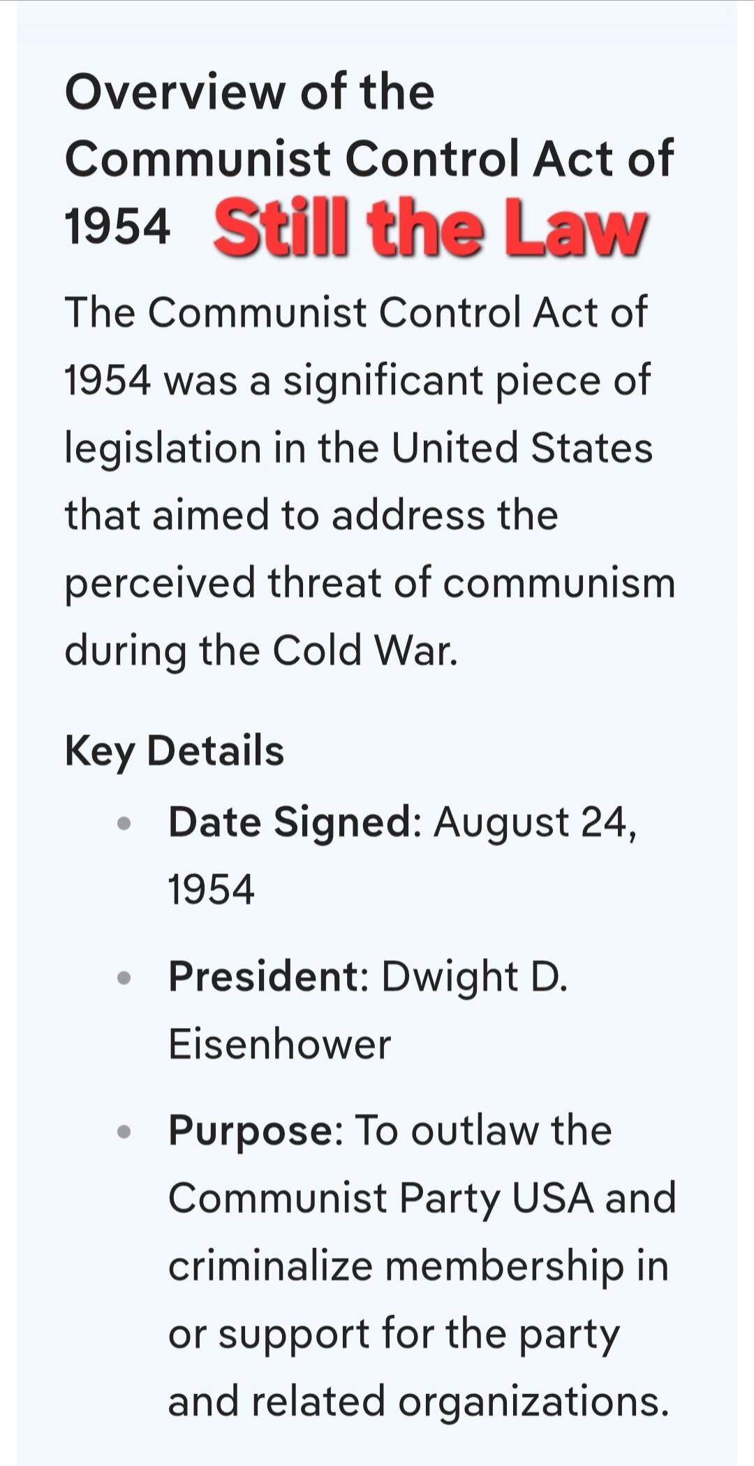Overview of the Communist Control Act of 1954 Still the Law. The Communist Control Act of 1954 was a significant piece of legislation in the United States that aimed to address the perceived threat of communism during the Cold War. Key Details: Date Signed: August 24, 1954. President: Dwight D. Eisenhower. Purpose: To outlaw the Communist Party USA