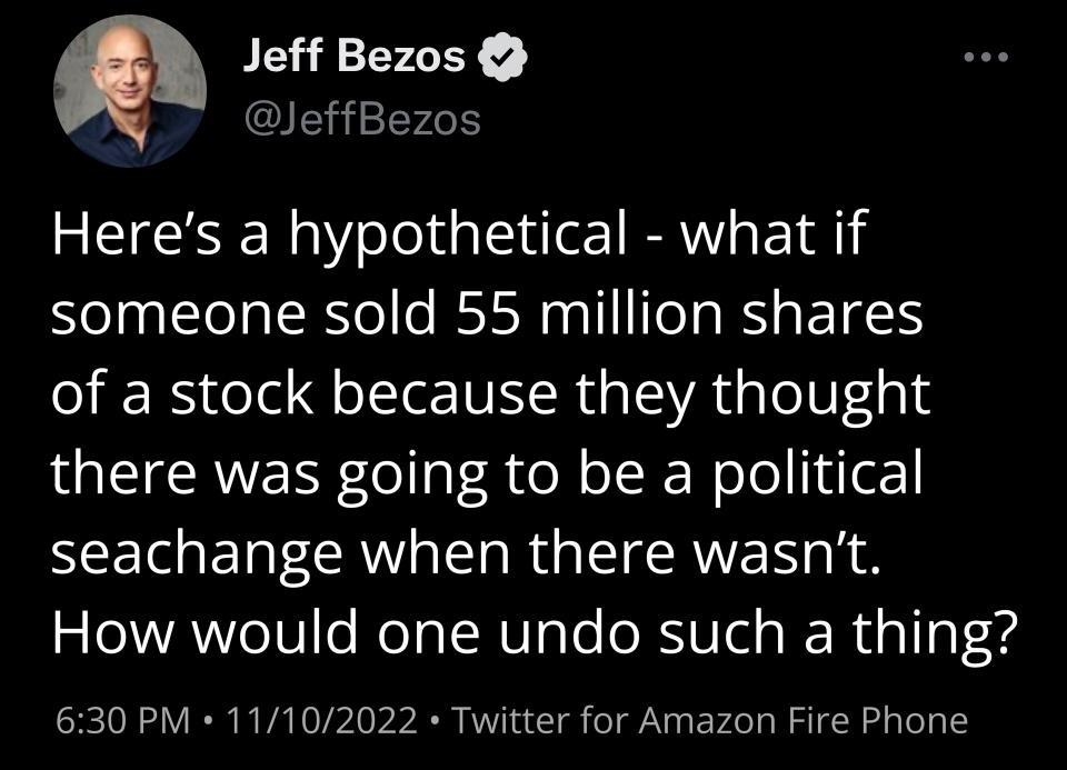 Jeff Bezos JeffBezos Heres a hypothetical what if someone sold 55 million shares of a stock because they thought there was going to be a political seachange when there wasnt How would one undo such a thing 630 PM 11102022 Twitter for Amazon Fire Phone