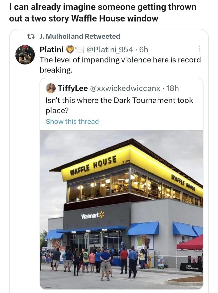 can already imagine someone getting thrown out a two story Waffle House window 13 J Mulholland Retweeted Platini Platini 954 6h The level of impending violence here is record breaking TiffyLee xxwickedwiccanx 18h Isnt this where the Dark Tournament took place