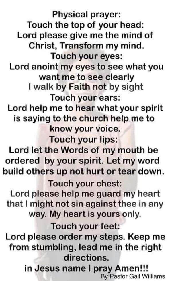 Physical prayer:
Touch the top of your head:
Lord please give me the mind of
Christ, Transform my mind.
Touch your eyes:
Lord anoint my eyes to see what you
want me to see clearly
I walk by Faith not by sight
Touch your ears:
Lord help me to hear what your spirit
is saying to the church help me to
know your voice.
Touch your lips:
Lord let the Word