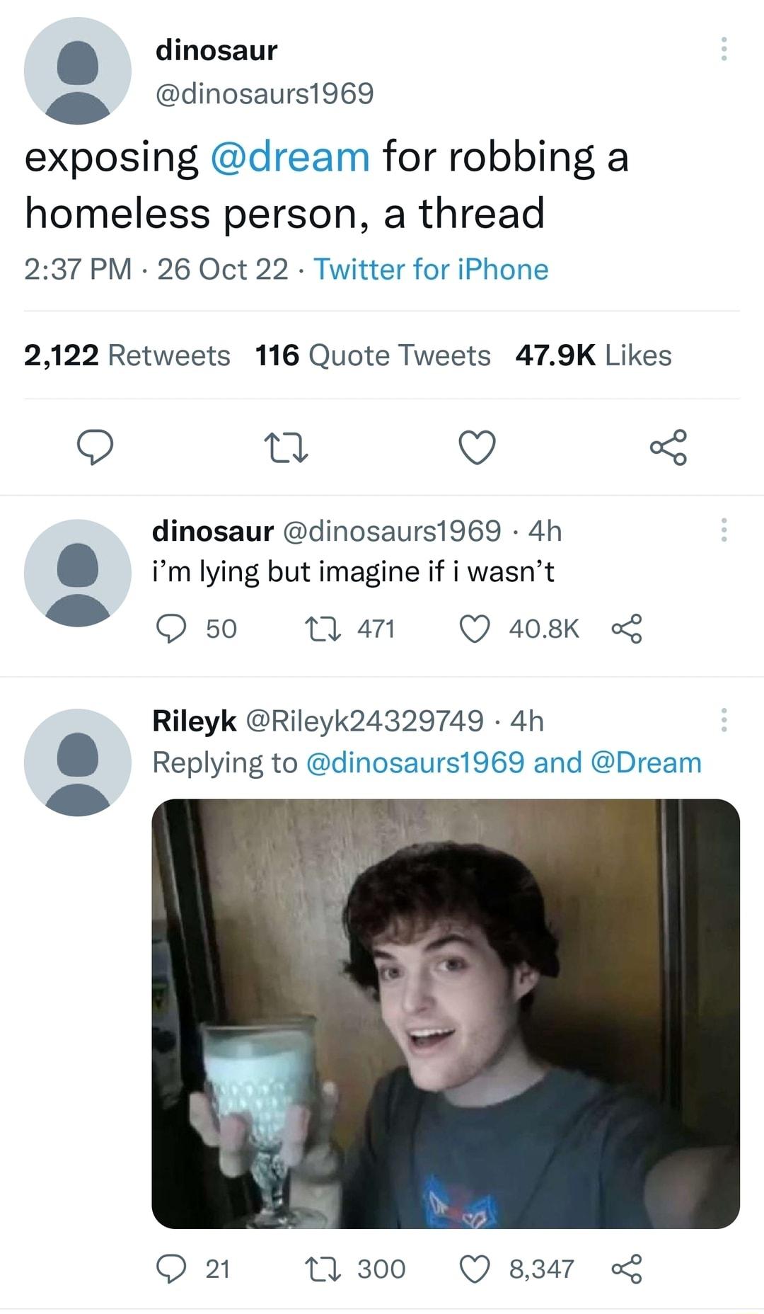 dinosaur S dinosaurs1969 exposing dream for robbing a homeless person a thread 237 PM 26 Oct 22 Twitter for iPhone 2122 Retweets 116 Quote Tweets 479K Likes Q 0 3 dinosaur dinosaurs1969 4h m lying but imagine if i wasnt O 50 M4 Q408K Rileyk Rileyk24329749 4h Replying to nosaurs1969 and Dream Q2 11300 Q 8347