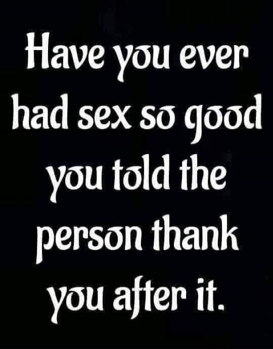 Have you ever had sex so good you told the person thank you after it.