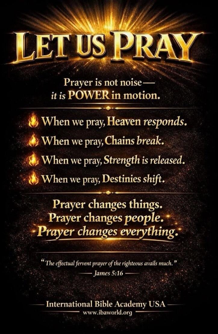 LET US PRAY. Prayer is not noise — it is POWER in motion. When we pray, Heaven responds. When we pray, Chains break. When we pray, Strength is released. When we pray, Destinies shift. Prayer changes things. Prayer changes people. Prayer changes everything. “The effectual fervent prayer of the righteous avails much.” — James 5:16 — International Bib