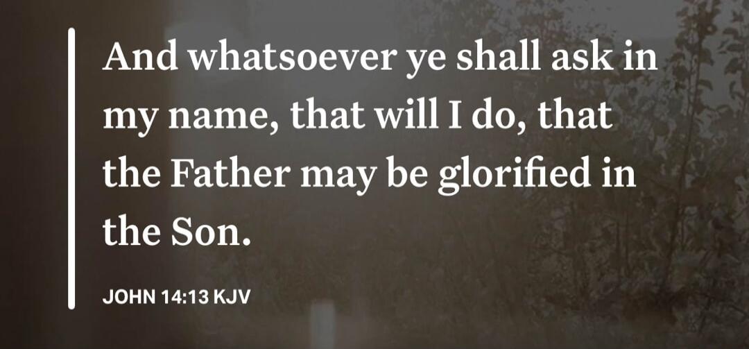 And whatsoever ye shall ask in my name, that will I do, that the Father may be glorified in the Son. JOHN 14:13 KJV