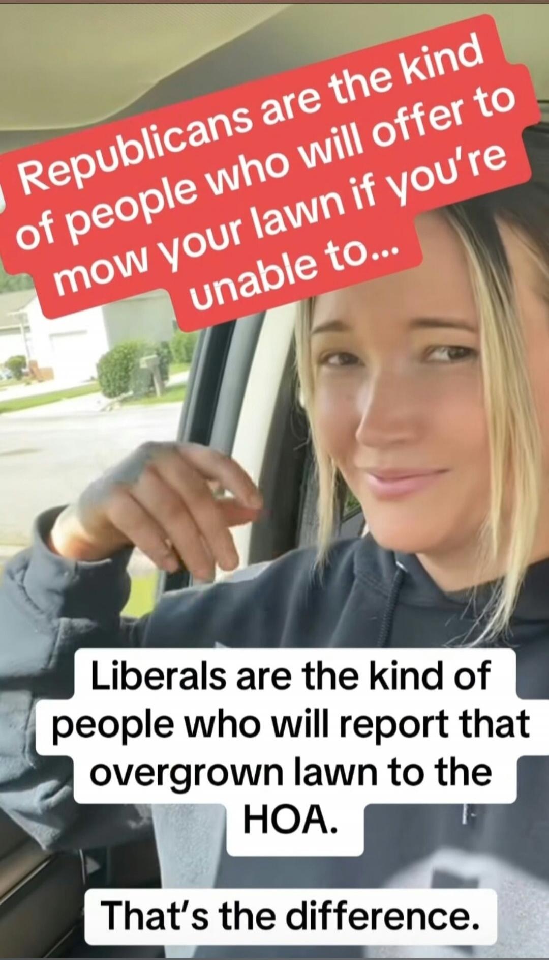 Republicans are the kind of people who will offer to mow your lawn if you're unable to... Liberals are the kind of people who will report that overgrown lawn to the HOA. That's the difference.