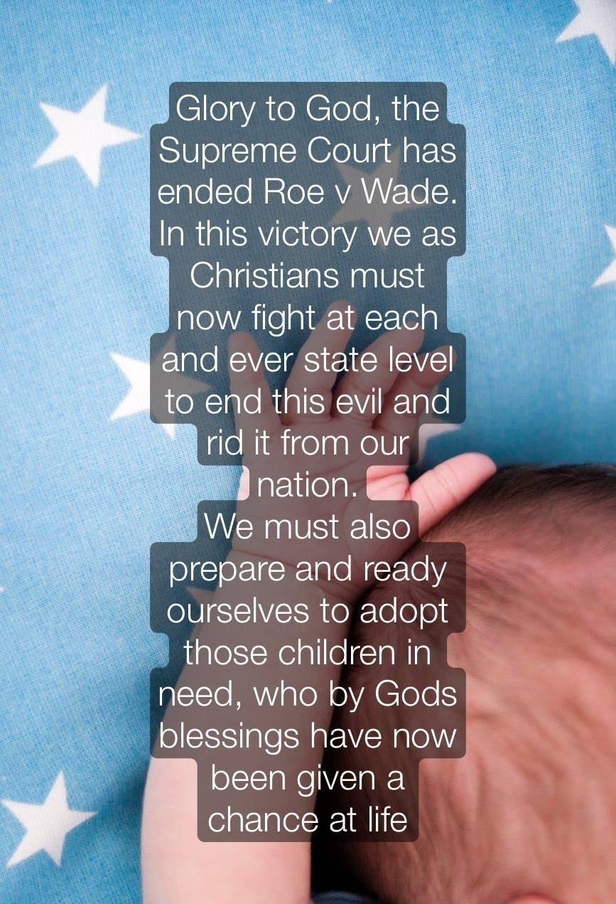 lelyAteNElole Ml Supreme Court has ended Roe v Wade In this victory we as Christians must S8 now fight at each 8 and ever state level 1o end this evil and rid it from our nation v We must also prepare and ready ourselves to adopt those children in need who by Gods blessings have now been given a chance at life o