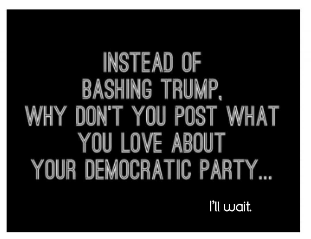 INSTEAD OF BASHING TRUMP, WHY DON'T YOU POST WHAT YOU LOVE ABOUT YOUR DEMOCRATIC PARTY... I'll wait.