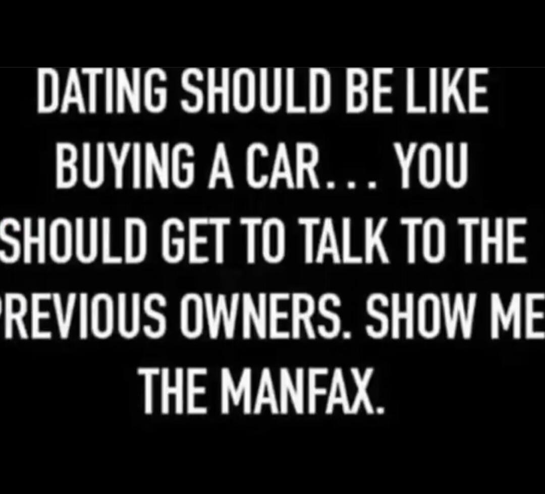 DATING SHOULD BE LIKE BUYING A CAR... YOU SHOULD GET TO TALK TO THE PREVIOUS OWNERS. SHOW ME THE MANFAX.