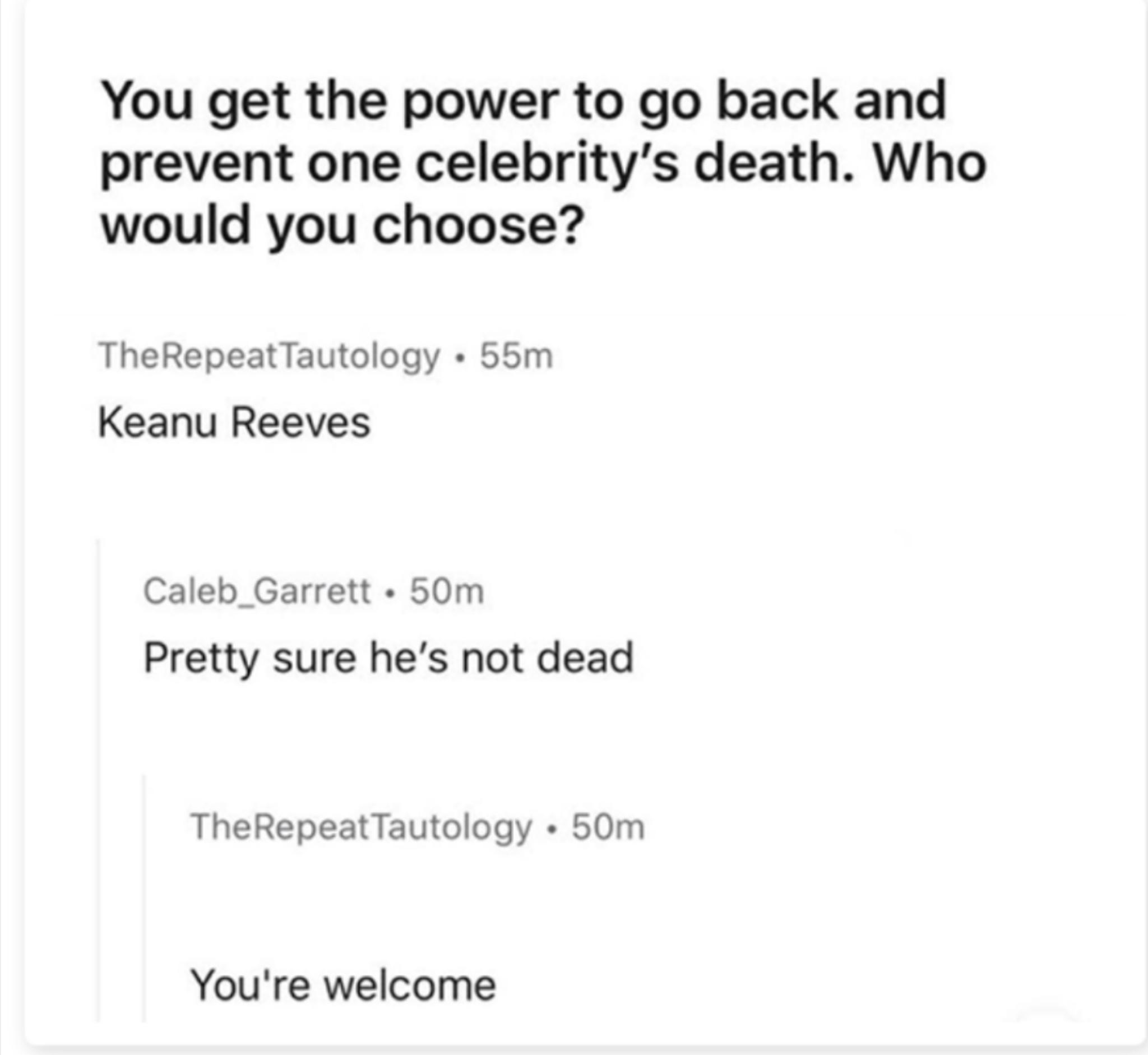 You get the power to go back and prevent one celebritys death Who would you choose TheRepeatTautology 55m Keanu Reeves Caleb_Garrett 50m Pretty sure hes not dead TheRepeatTautology 50m Youre welcome