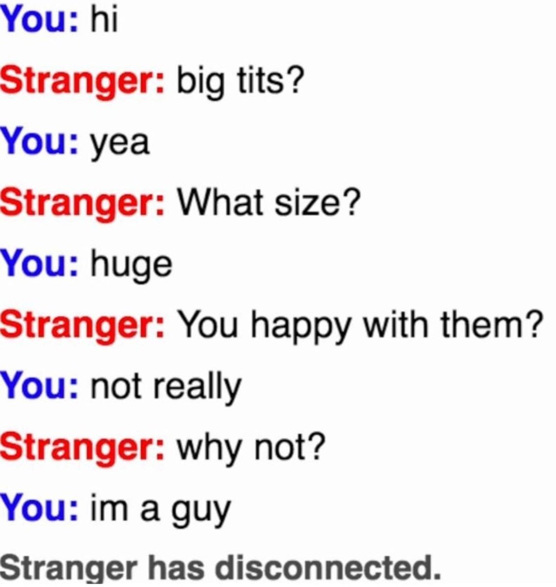 You hi Stranger big tits You yea Stranger What size You huge Stranger You happy with them You not really Stranger why not You im a guy Stranger has disconnected