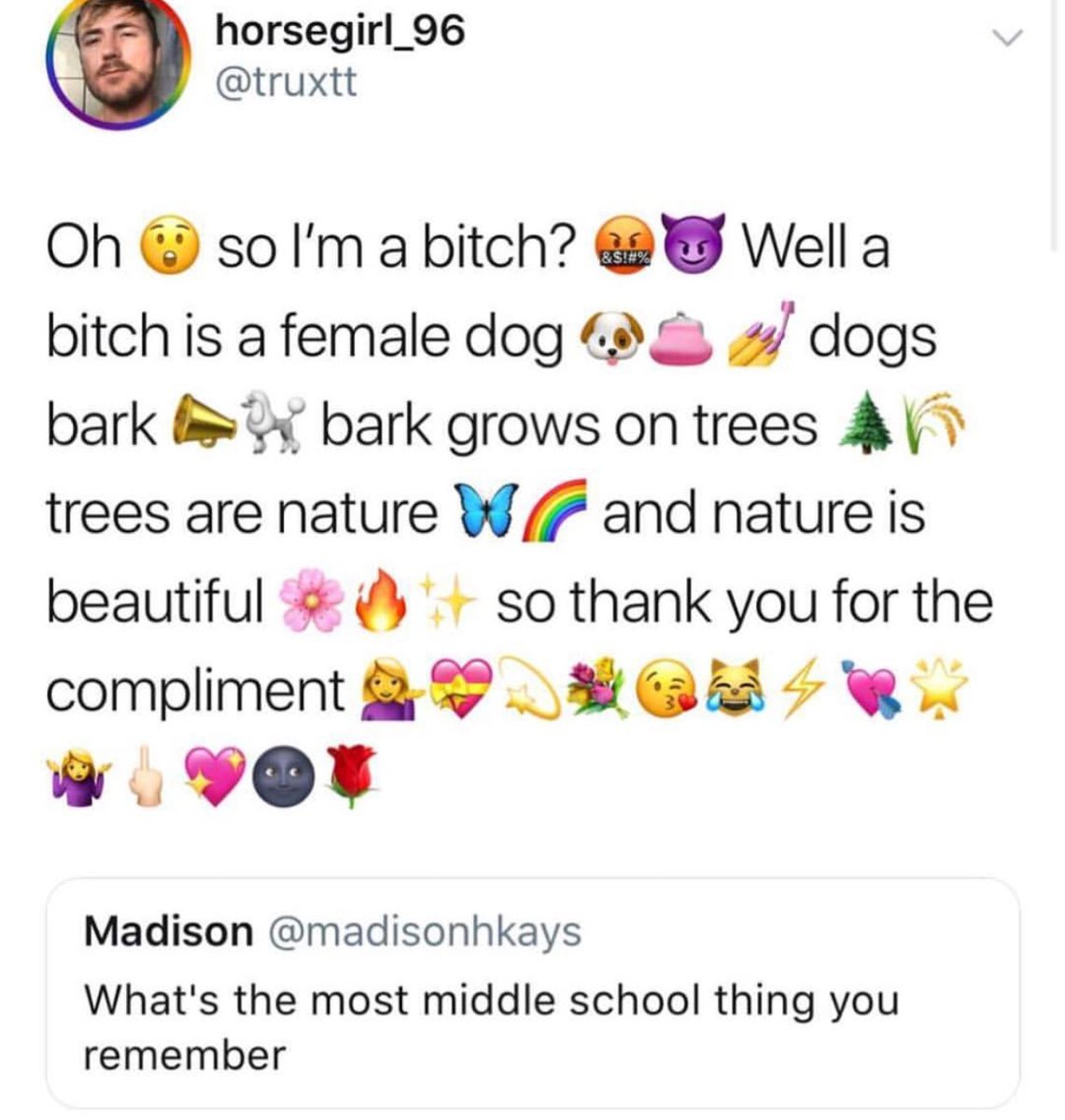 horsegirl_96 truxtt Oh so Im a bitch Well a bitch is a female dog 8 dogs bark bark grows on trees trees are nature W 4 and nature is beautiful so thank you for the compliment BB Qi w08 Madison madisonhkays Whats the most middle school thing you remember