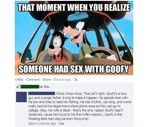 THAT MOMENT WHEN YOU RERLIZE oI this I o hoa whoa That aint right Goofys a ice ouy and father trying to make it happen He spends time with i son and tres to take him fishing He has hythm can sing and works really i department store photo srez 50 Max can g0 to college Aso his wife i dead thats the ony reason Goofy hasrt remaried cause hes loyal to his first wifes memory Goofy is the fresking best m