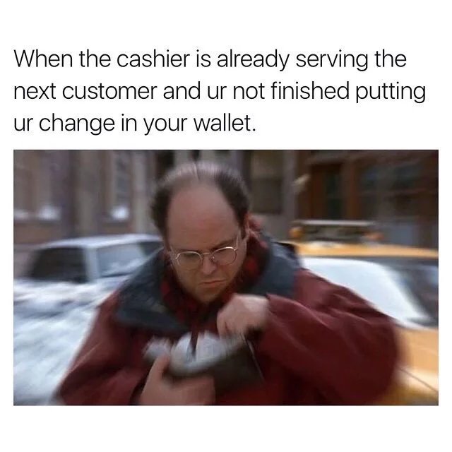 When the cashier is already serving the next customer and ur not finished putting ur change in your wallet