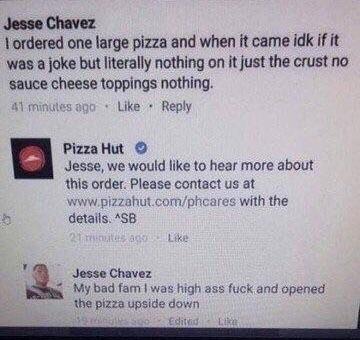 Jesse Chavez L ordered one large pizza and when it came idk if it was a joke but literally nothing on it just the crust no sauce cheese toppings nothing Like Reply PizzaHut Jesse we would like to hear more about this order Please contact us at wwwpizzahy Iphicares with the details 3B L Jesse Chavez My bad fam was high ass fuck and opened the pizza upside dovin
