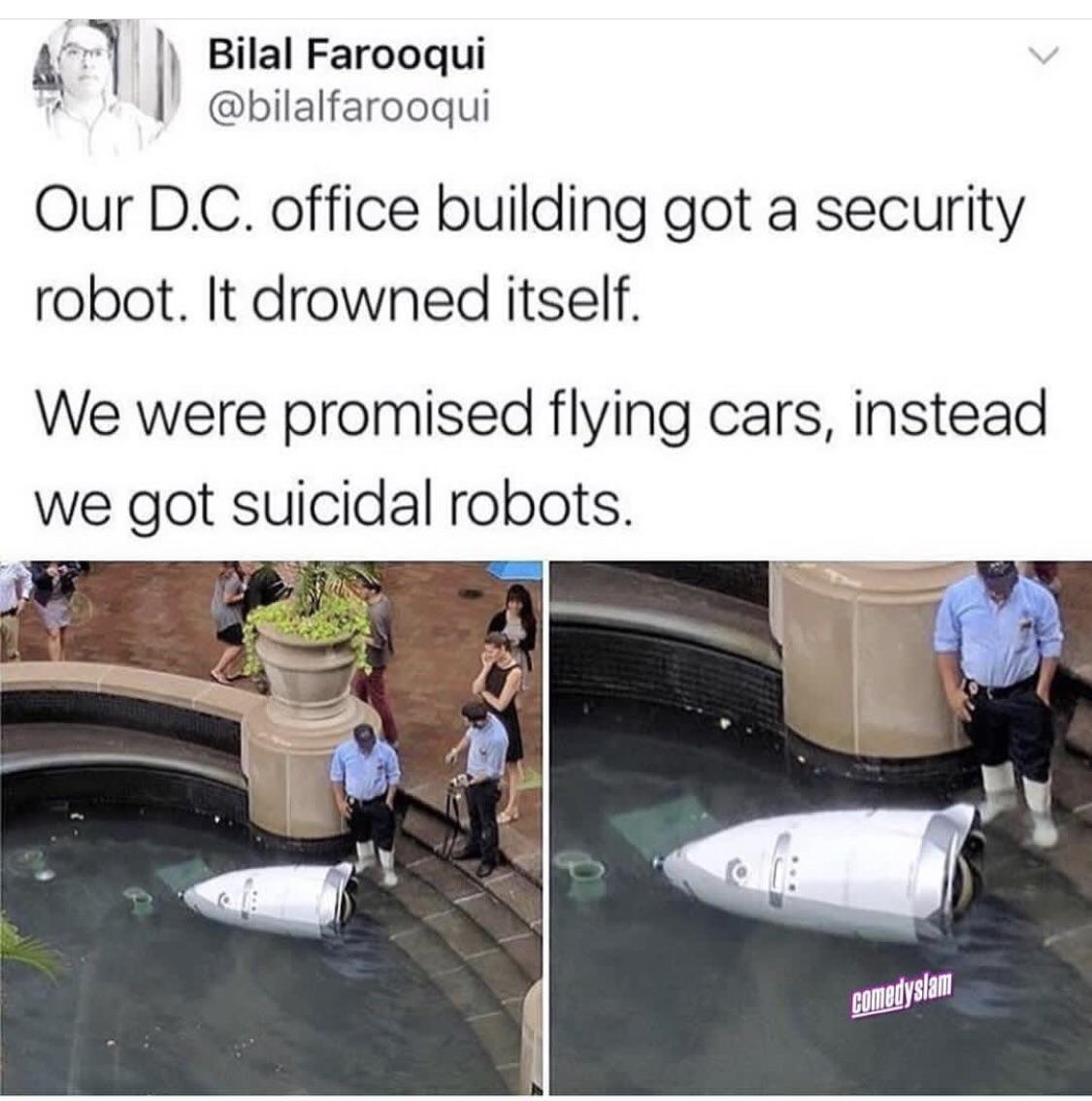 l Bilal Farooqui bilalfarooqui Our DC office building got a security robot It drowned itself We were promised flying cars instead we got suicidal robots EMylll