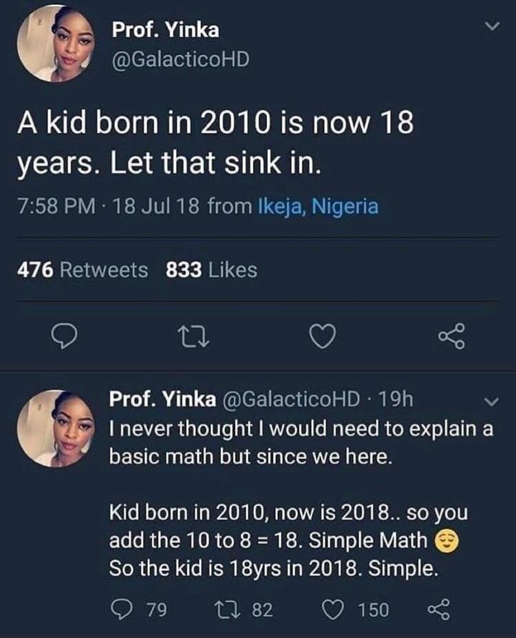 Prof Yinka N eEIE e iefe50 A kid born in 2010 is now 18 VCEICA RS GETET G 758 PM 18 Jul 18 from Ikeja Nigeria 476 Retweets 833 Likes Q V 5 Prof Yinka GalacticoHD 19h v NV 13 o 0Ts o fl IV YZoTV o W TYTe R o E 1T I basic math but since we here o ool o Mo WA 0 KO VAT ESA 0l R To R Yo add the 10 to 8 18 Simple Math So the kid is 18yrs in 2018 Simple O 79 n 82 Q 150