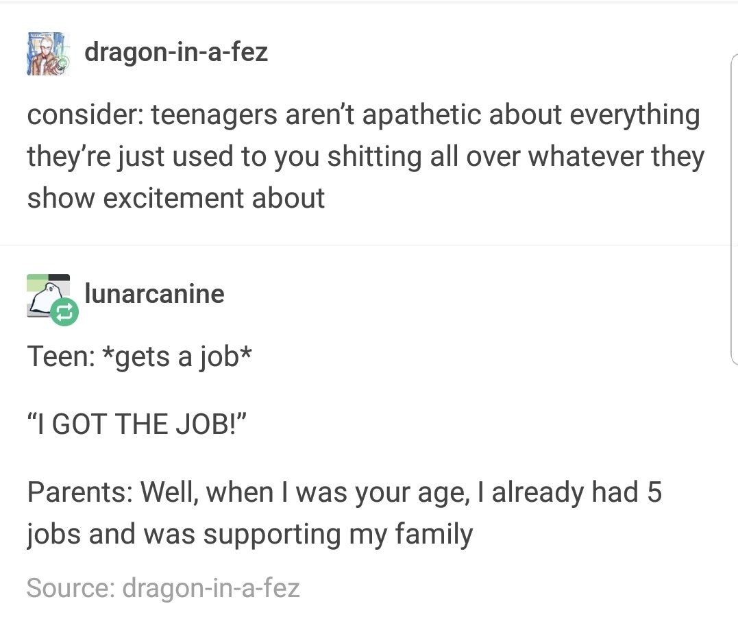 FQ dragon in a fez consider teenagers arent apathetic about everything theyre just used to you shitting all over whatever they show excitement about b lunarcanine Teen gets a job I GOT THE JOB Parents Well when was your age already had 5 jobs and was supporting my family Source dragon in a fez
