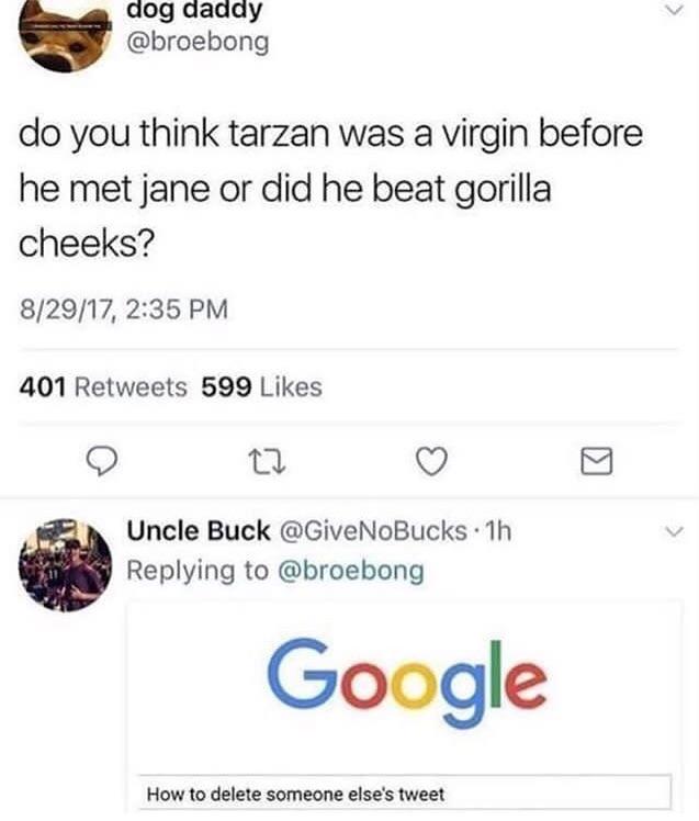 dog daaay broebong do you think tarzan was a virgin before he met jane or did he beat gorilla cheeks 82917 235 PM 401 Retweets 599 Likes O or Q Uncle Buck GiveNoBucks 1h Replying to broebong How to delete someone elses tweet