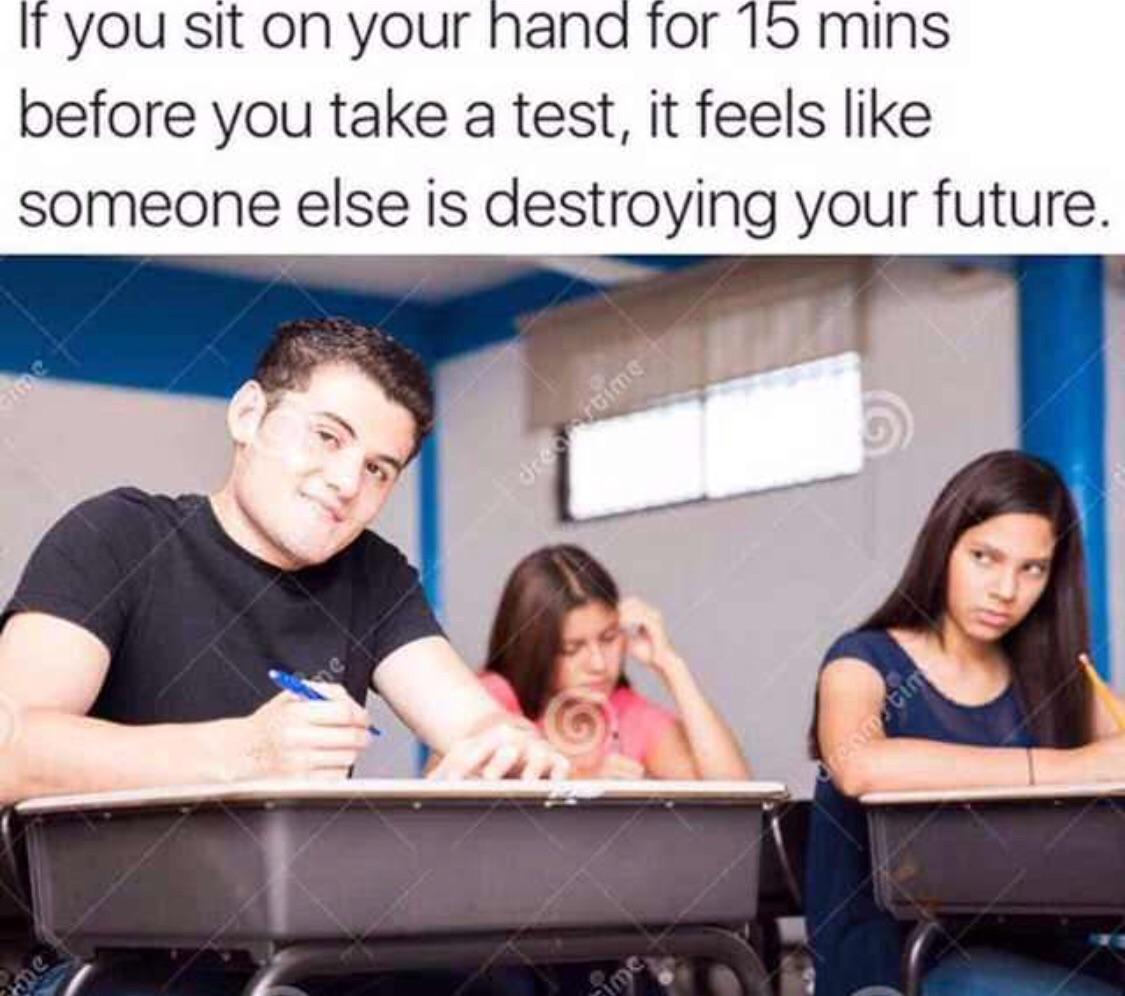 If you sit on your hand for 15 mins before you take a test it feels like someone else is destroying your future