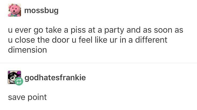 mossbug u ever go take a piss at a party and as soon as u close the door u feel like ur in a different dimension godhatesfrankie save point
