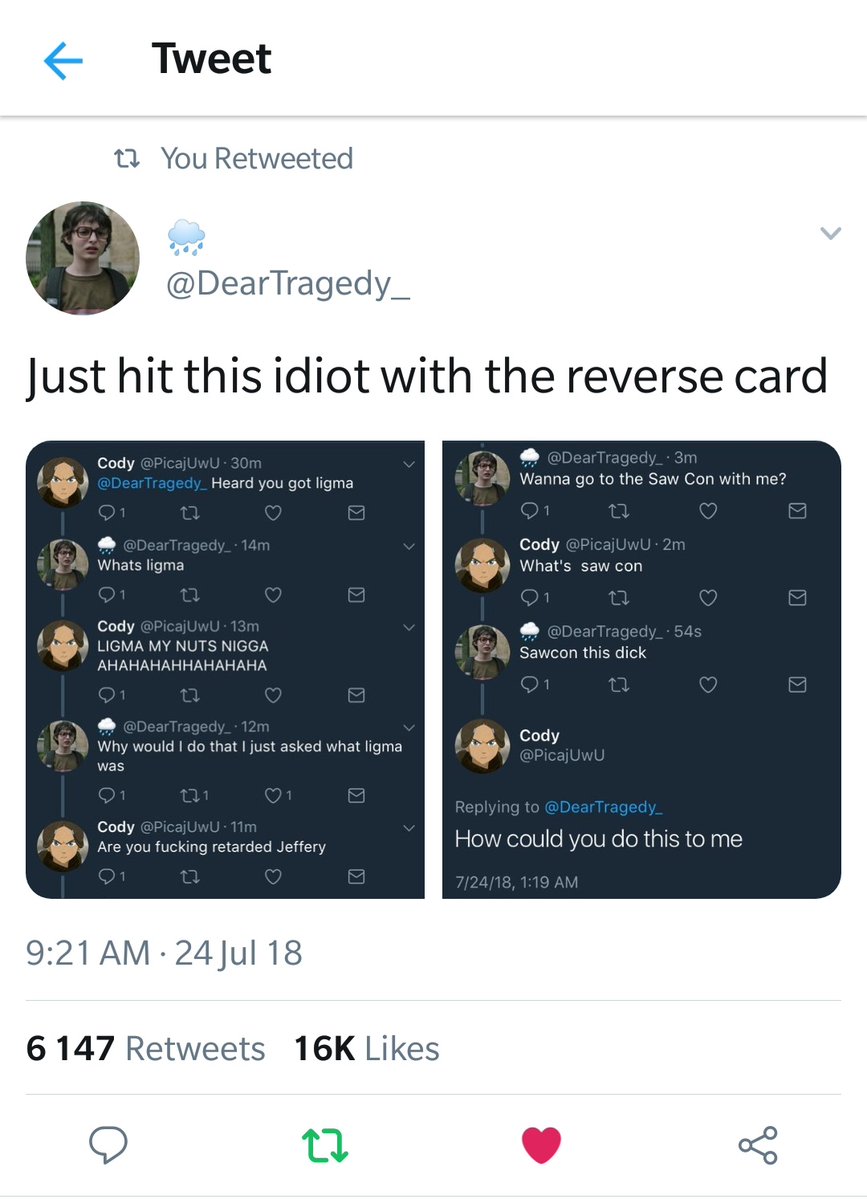 Tweet T You Retweeted DearTragedy_ Just hit this idiot with the reverse card 7 43 Wanna go to the Saw Con with me J Heard you got ligma Wk 4 Whats ligma Cody LIGMA MY NUTS NIGGA AHAHAHAHHAHAHAHA Cody Whats saw con CLURGIER T3 uld do that just asked what ligma p Cody 6 Are you fucking retarded Jeffery How could you do this to me 921AM 24 Jul 18 6 147 Retweets 16K Likes Q n o